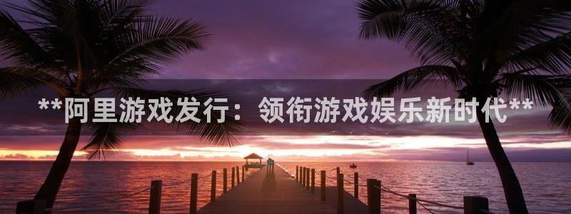 新城平台足7O777：**阿里游戏发行：领衔游戏娱乐新时代**